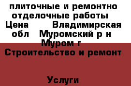 плиточные и ремонтно-отделочные работы › Цена ­ 1 - Владимирская обл., Муромский р-н, Муром г. Строительство и ремонт » Услуги   . Владимирская обл.,Муромский р-н